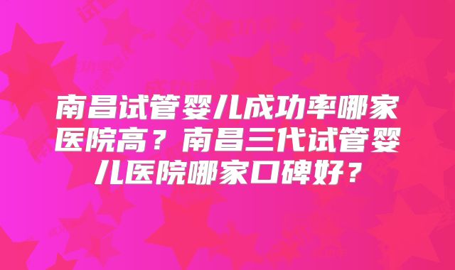 南昌试管婴儿成功率哪家医院高？南昌三代试管婴儿医院哪家口碑好？