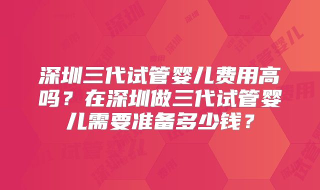 深圳三代试管婴儿费用高吗?在深圳做三代试管婴儿需要准备多少钱?
