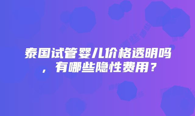泰国试管婴儿价格透明吗,有哪些隐性费用?
