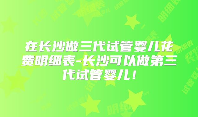 在长沙做三代试管婴儿花费明细表-长沙可以做第三代试管婴儿！