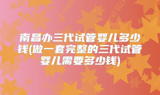 南昌办三代试管婴儿多少钱(做一套完整的三代试管婴儿需要多少钱)