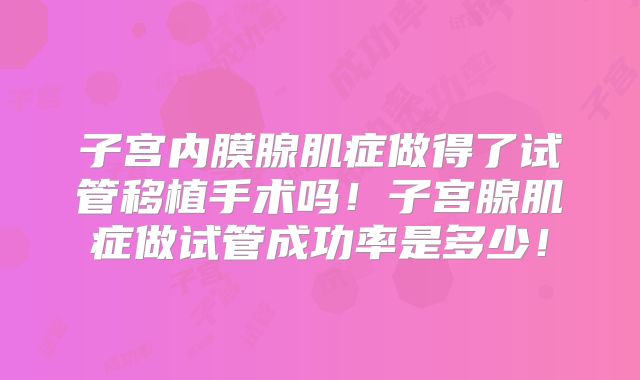 子宫内膜腺肌症做得了试管移植手术吗!子宫腺肌症做试管成功率是多少!