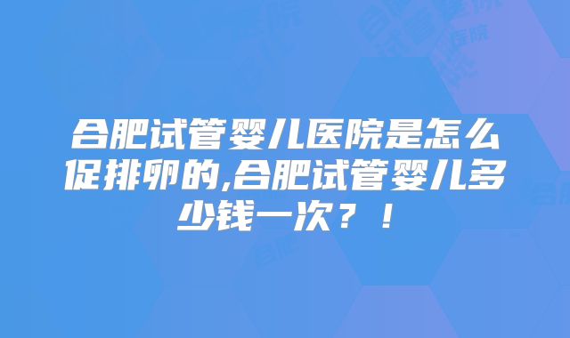 合肥试管婴儿医院是怎么促排卵的,合肥试管婴儿多少钱一次？！