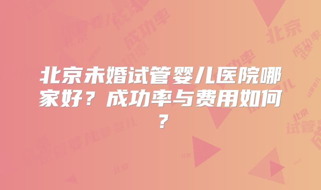 北京未婚试管婴儿医院哪家好?成功率与费用如何?