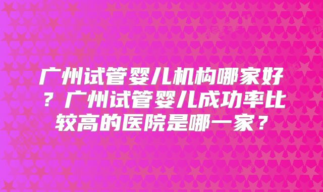 广州试管婴儿机构哪家好？广州试管婴儿成功率比较高的医院是哪一家？