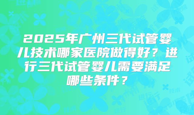 2025年广州三代试管婴儿技术哪家医院做得好？进行三代试管婴儿需要满足哪些条件？