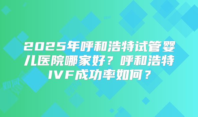 2025年呼和浩特试管婴儿医院哪家好?呼和浩特IVF成功率如何?