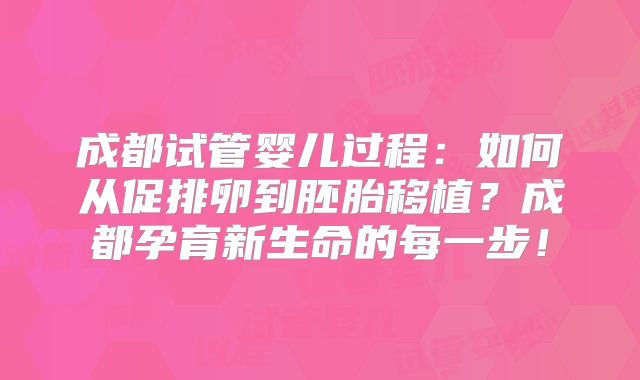 成都试管婴儿过程:如何从促排卵到胚胎移植?成都孕育新生命的每一步!