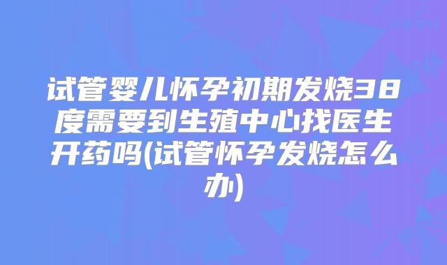 试管婴儿怀孕初期发烧38度需要到生殖中心找医生开药吗(试管怀孕发烧怎么办)