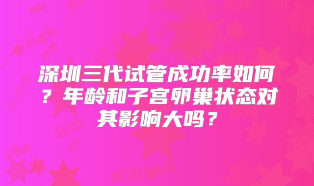 深圳三代试管成功率如何?年龄和子宫卵巢状态对其影响大吗?