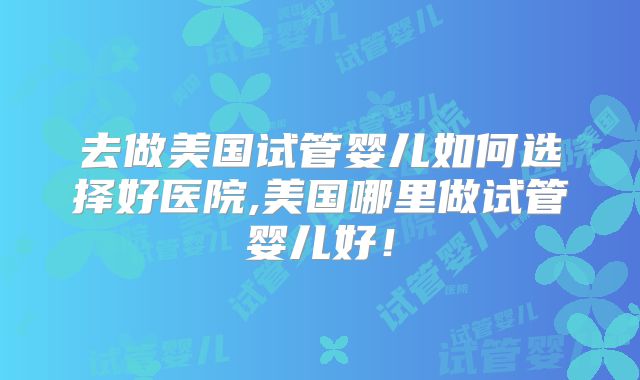 去做美国试管婴儿如何选择好医院,美国哪里做试管婴儿好!