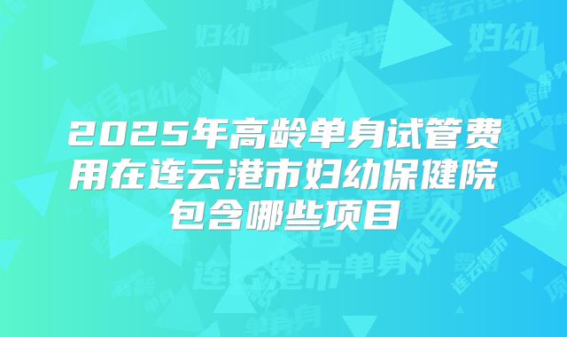 2025年高龄单身试管费用在连云港市妇幼保健院包含哪些项目