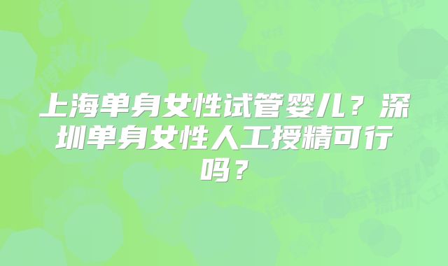 上海单身女性试管婴儿?深圳单身女性人工授精可行吗?