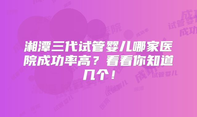 湘潭三代试管婴儿哪家医院成功率高?看看你知道几个!