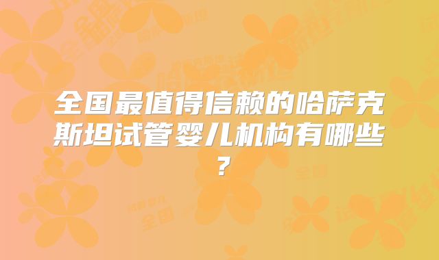 全国最值得信赖的哈萨克斯坦试管婴儿机构有哪些?