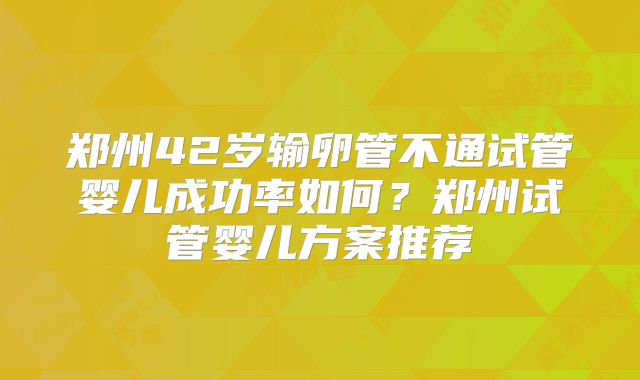郑州42岁输卵管不通试管婴儿成功率如何？郑州试管婴儿方案推荐