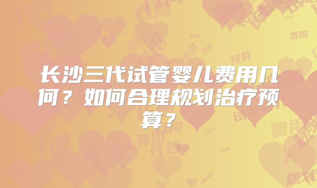 长沙三代试管婴儿费用几何?如何合理规划治疗预算?