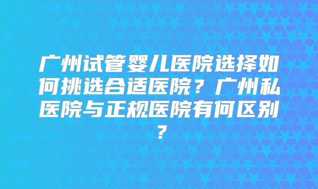 广州试管婴儿医院选择如何挑选合适医院？广州私医院与正规医院有何区别？