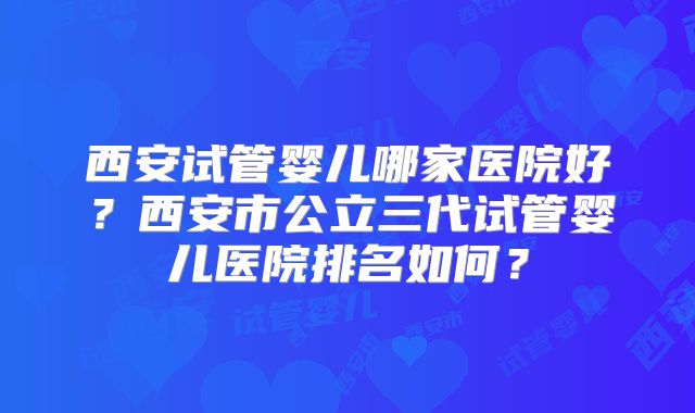 西安试管婴儿哪家医院好?西安市公立三代试管婴儿医院排名如何?