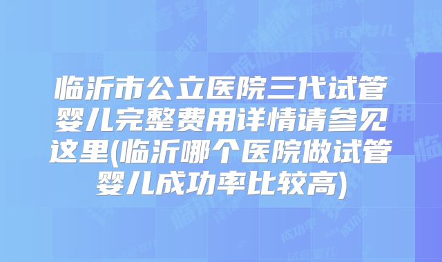 临沂市公立医院三代试管婴儿完整费用详情请参见这里(临沂哪个医院做试管婴儿成功率比较高)