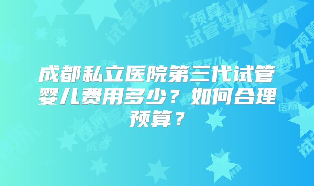 成都私立医院第三代试管婴儿费用多少?如何合理预算?