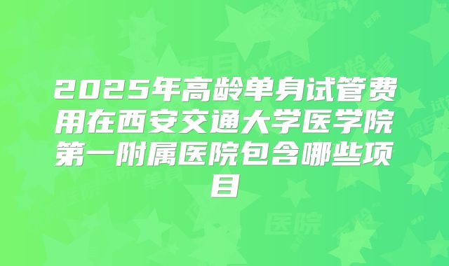 2025年高龄单身试管费用在西安交通大学医学院第一附属医院包含哪些项目