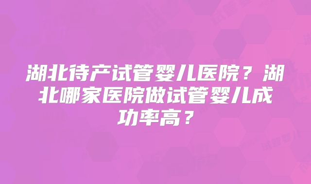 湖北待产试管婴儿医院？湖北哪家医院做试管婴儿成功率高？