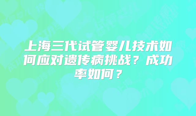 上海三代试管婴儿技术如何应对遗传病挑战?成功率如何?