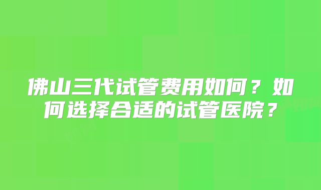 佛山三代试管费用如何?如何选择合适的试管医院?
