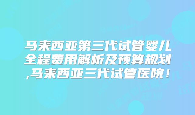 马来西亚第三代试管婴儿全程费用解析及预算规划,马来西亚三代试管医院!