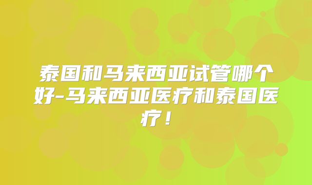 泰国和马来西亚试管哪个好-马来西亚医疗和泰国医疗！