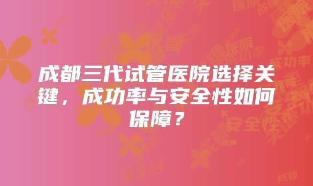 成都三代试管医院选择关键,成功率与安全性如何保障?