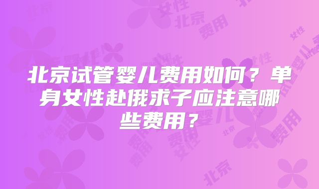 北京试管婴儿费用如何？单身女性赴俄求子应注意哪些费用？