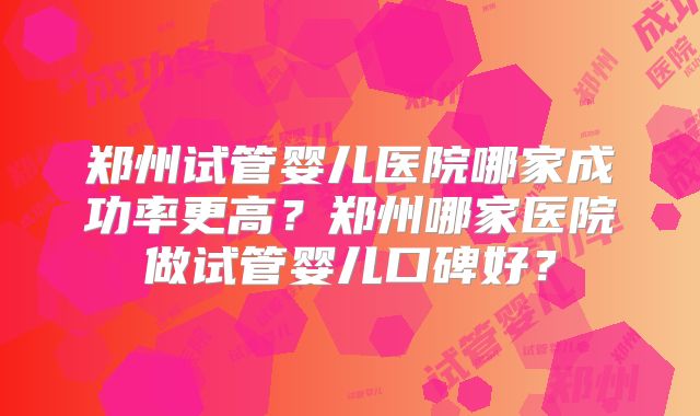 郑州试管婴儿医院哪家成功率更高?郑州哪家医院做试管婴儿口碑好?
