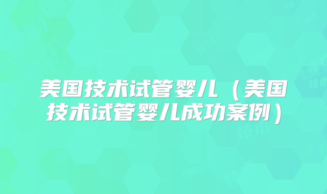美国技术试管婴儿(美国技术试管婴儿成功案例)