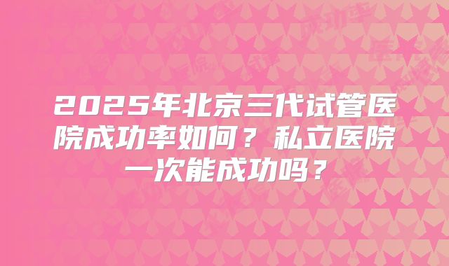 2025年北京三代试管医院成功率如何?私立医院一次能成功吗?