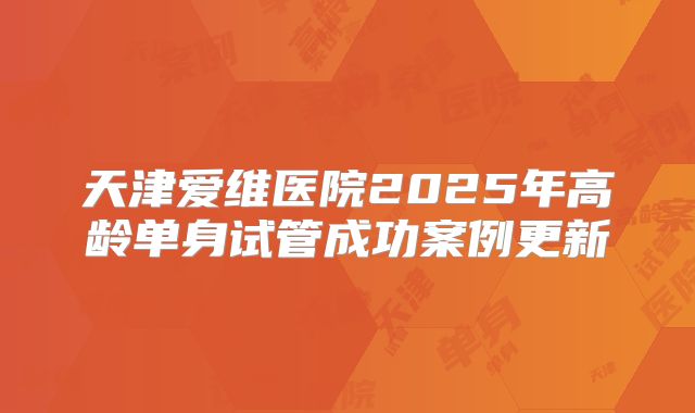 天津爱维医院2025年高龄单身试管成功案例更新
