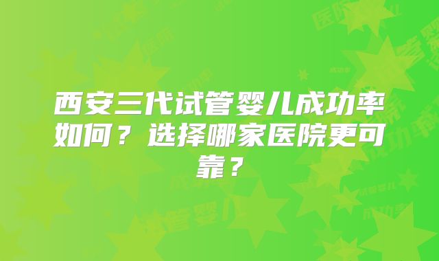 西安三代试管婴儿成功率如何?选择哪家医院更可靠?