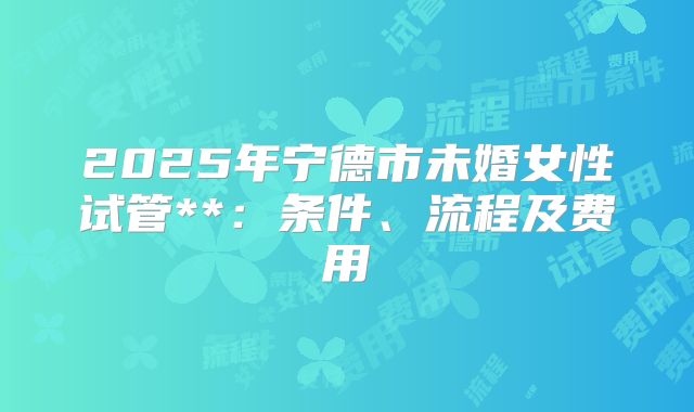 2025年宁德市未婚女性试管**：条件、流程及费用