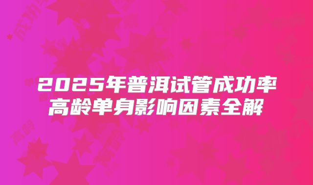2025年普洱试管成功率高龄单身影响因素全解