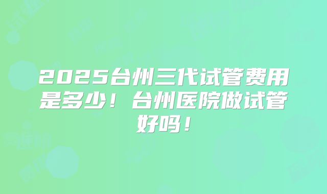 2025台州三代试管费用是多少！台州医院做试管好吗！