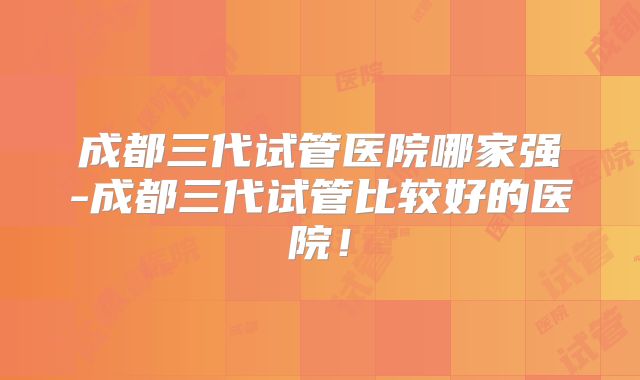 成都三代试管医院哪家强-成都三代试管比较好的医院!