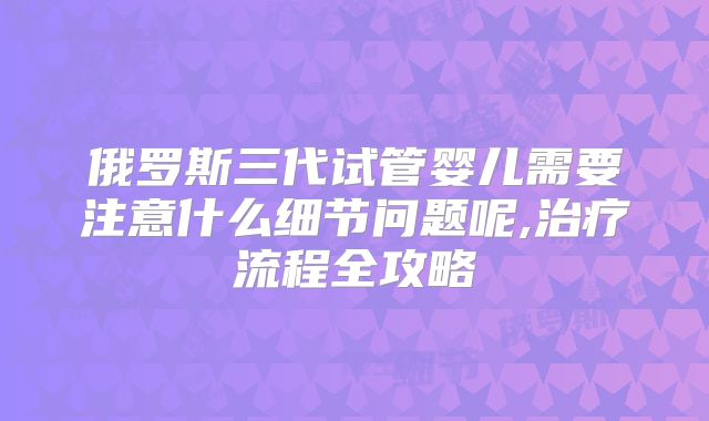 俄罗斯三代试管婴儿需要注意什么细节问题呢,治疗流程全攻略