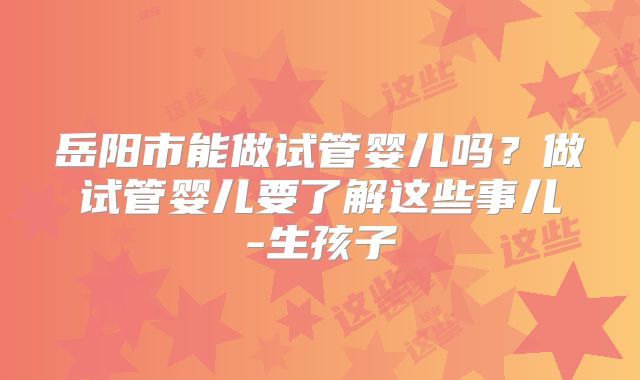 岳阳市能做试管婴儿吗？做试管婴儿要了解这些事儿-生孩子