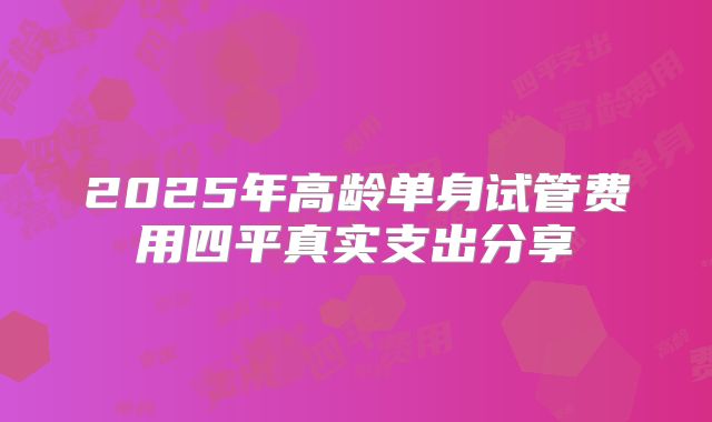 2025年高龄单身试管费用四平真实支出分享