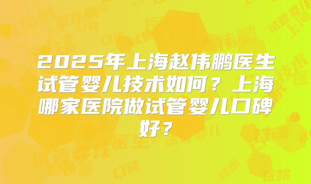 2025年上海赵伟鹏医生试管婴儿技术如何？上海哪家医院做试管婴儿口碑好？