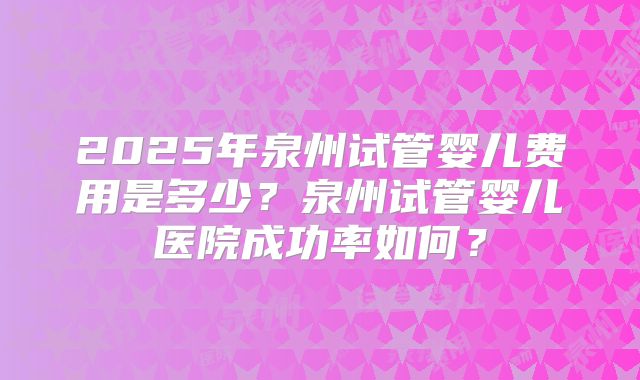 2025年泉州试管婴儿费用是多少?泉州试管婴儿医院成功率如何?