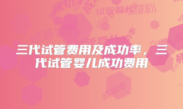 三代试管费用及成功率,三代试管婴儿成功费用