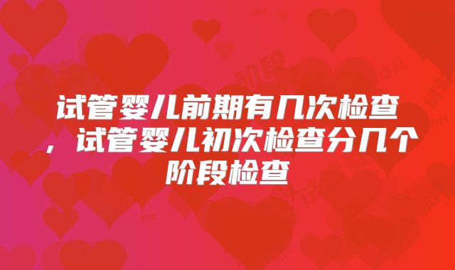 试管婴儿前期有几次检查,试管婴儿初次检查分几个阶段检查