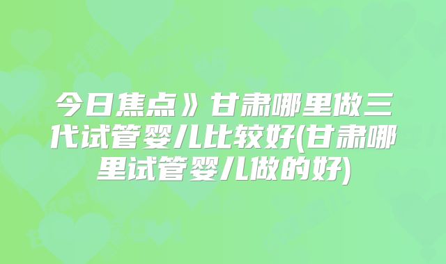 今日焦点》甘肃哪里做三代试管婴儿比较好(甘肃哪里试管婴儿做的好)